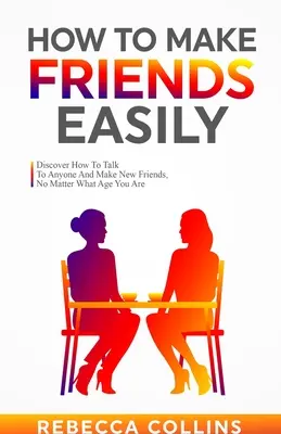 Hogyan szerezzünk könnyen barátokat: Fedezd fel, hogyan beszélgess bárkivel és szerezz új barátokat, függetlenül attól, hogy hány éves vagy - How To Make Friends Easily: Discover How To Talk To Anyone And Make New Friends, No Matter What Age You Are