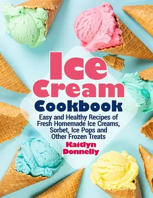 Fagylalt szakácskönyv: Friss házi készítésű fagylaltok, sorbetek, jégkásák és más fagyasztott finomságok egyszerű és egészséges receptjei - Ice Cream Cookbook: Easy and Healthy Recipes of Fresh Homemade Ice Creams, Sorbet, Ice Pops and Other Frozen Treats