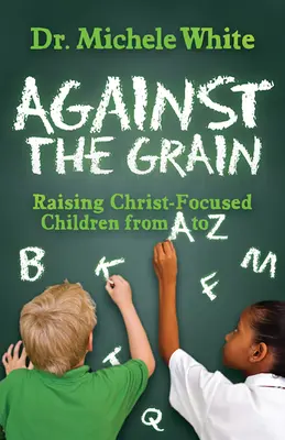 A szemcsékkel szemben: Krisztus-központú gyermekek nevelése A-tól Z-ig - Against the Grain: Raising Christ-Focused Children from A to Z