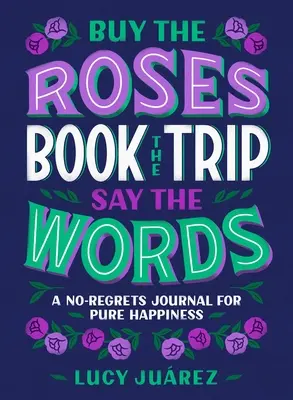 Vedd meg a rózsákat, foglald le az utat, mondd ki a szavakat: A No-Regrets napló a tiszta boldogságért - Buy the Roses, Book the Trip, Say the Words: A No-Regrets Journal for Pure Happiness