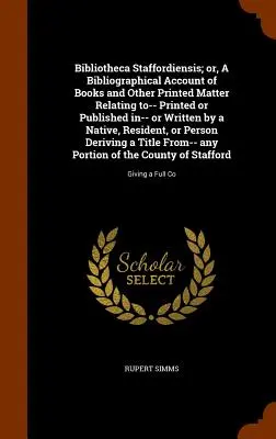 Bibliotheca Staffordiensis; Or, a Bibliographical Account of Books and Other Printed Matter Relating to-- Printed or Published in-- Or Written by a Na - Bibliotheca Staffordiensis; Or, a Bibliographical Account of Books and Other Printed Matter Relating To-- Printed or Published In-- Or Written by a Na