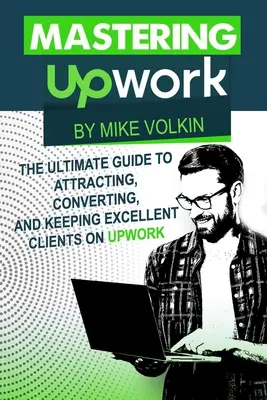 Az Upwork elsajátítása: The Ultimate Guide To Attracting, Converting, And Keeping Excellent Clients On Upwork (A végső útmutató a kiváló ügyfelek megszerzéséhez, átalakításához és megtartásához az Upworkön) - Mastering Upwork: The Ultimate Guide To Attracting, Converting, And Keeping Excellent Clients On Upwork