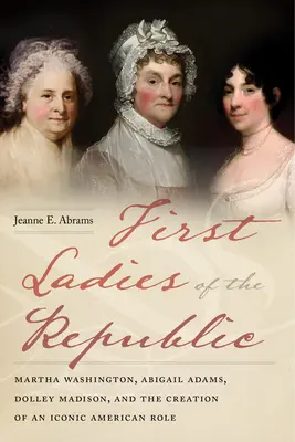 A köztársaság első hölgyei: Martha Washington, Abigail Adams, Dolley Madison és egy ikonikus amerikai szerep megteremtése - First Ladies of the Republic: Martha Washington, Abigail Adams, Dolley Madison, and the Creation of an Iconic American Role