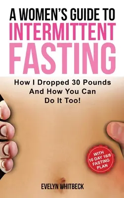 A Women's Guide to Intermittent Fasting: Hogyan dobtam le 30 fontot, és hogyan csinálhatod te is! - A Women's Guide To Intermittent Fasting: How I Dropped 30 Pounds And How You Can Do It Too!