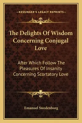 A bölcsesség gyönyörei a házastársi szeretetről: Melyek után következnek az őrület örömei a paráznasági szerelemmel kapcsolatban - The Delights of Wisdom Concerning Conjugal Love: After Which Follow the Pleasures of Insanity Concerning Scortatory Love