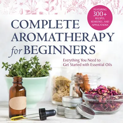 Teljes körű aromaterápia kezdőknek: Minden, amire az illóolajokkal való ismerkedéshez szükséged van - Complete Aromatherapy for Beginners: Everything You Need to Get Started with Essential Oils