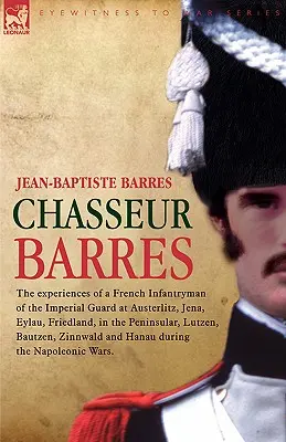 Chasseur Barres - A császári gárda francia gyalogosának tapasztalatai Austerlitzben, Jénában, Eylau, Friedland, a félszigeten, Lutzenben, Bautban, és a császári gárdában. - Chasseur Barres - The experiences of a French Infantryman of the Imperial Guard at Austerlitz, Jena, Eylau, Friedland, in the Peninsular, Lutzen, Baut