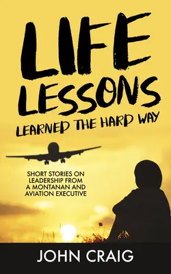 A nehezebb úton megtanult életleckék: Rövid történetek a vezetésről egy montanai és légiközlekedési vezető tollából - Life Lessons Learned the Hard Way: Short Stories on Leadership from a Montanan and Aviation Executive