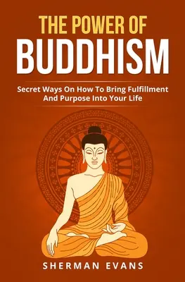 A buddhizmus ereje: Titkos módszerek arra, hogyan hozhatsz beteljesülést és célt az életedbe - The Power Of Buddhism: Secret Ways On How To Bring Fulfillment And Purpose Into Your Life