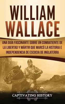 William Wallace: Una gua fascinante sobre un combatiente de la libertad y mrtir que marc la historia e independencia de Escocia de I