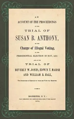 Beszámoló az 1872. novemberi elnökválasztáson Susan B. Anthony ellen törvénytelen szavazás vádjával folytatott eljárásról és az 1872. novemberi elnökválasztásról szóló - An Account of the Proceedings in the Trial of Susan B. Anthony, on the Charge of Illegal Voting, at the Presidential Election in Nov., 1872. and on th