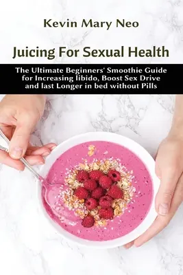 Juicing for Sexual Health: A kezdők végső smoothie-útmutatója a libidó növeléséhez, a nemi vágy fokozásához és a hosszabb ágyban maradáshoz tabletták nélkül - Juicing for Sexual Health: The Ultimate Beginners' Smoothie Guide for increasing Libido, boost Sex Drive and last longer in Bed without Pills