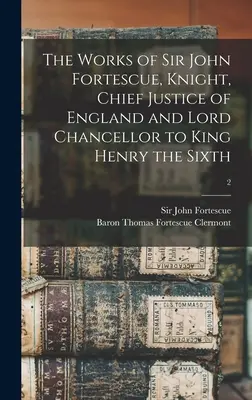 Sir John Fortescue, lovag, Anglia főbírája és hatodik Henrik király lordkancellárja: Sir John Fortescue művei; 2 - The Works of Sir John Fortescue, Knight, Chief Justice of England and Lord Chancellor to King Henry the Sixth; 2