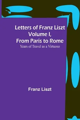 Liszt Ferenc levelei I. kötet, Párizsból Rómába: Virtuózként való utazás évei - Letters of Franz Liszt Volume I, from Paris to Rome: Years of Travel as a Virtuoso