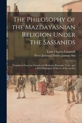 A mazdayaszi vallás filozófiája a szasszanidák alatt: Francia nyelvből fordítva, előszóval, jegyzetekkel és rövid életrajzi vázlattal. - The Philosophy of the Mazdayasnian Religion Under the Sassanids: Translated From the French With Prefatory Remarks, Notes, and a Brief Biographical Sk