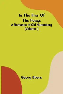 A kovácsműhely tüzében; A régi Nürnberg regénye (I. kötet) - In The Fire Of The Forge; A Romance of Old Nuremberg (Volume I)