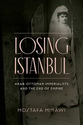 Losing Istanbul: Az arab-oszmán imperialisták és a birodalom vége - Losing Istanbul: Arab-Ottoman Imperialists and the End of Empire