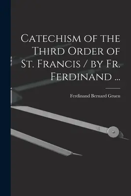 Szent Ferenc harmadik rendjének katekizmusa / írta P. Ferdinánd ... - Catechism of the Third Order of St. Francis / by Fr. Ferdinand ...