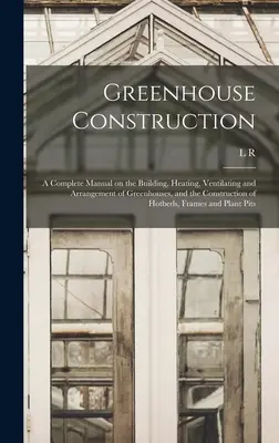 Greenhouse Construction: Teljes kézikönyv az üvegházak építéséről, fűtéséről, szellőztetéséről és elrendezéséről, valamint a melegágyak építéséről. - Greenhouse Construction: A Complete Manual on the Building, Heating, Ventilating and Arrangement of Greenhouses, and the Construction of Hotbed