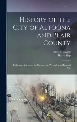 Altoona város és Blair megye története: Beleértve a Pennsylvania Railroad Co. üzleteinek vázlatait. - History of the City of Altoona and Blair County: Including Sketches of the Shops of the Pennsylvania Railroad Co.