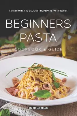 Kezdő tészta szakácskönyv és útmutató: Szuper egyszerű és finom házi tészta receptek - Beginners Pasta Cookbook & Guide: Super Simple and Delicious Homemade Pasta Recipes