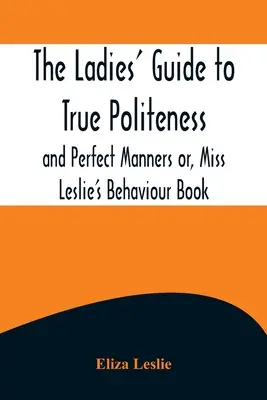 A hölgyek útmutatója az igazi udvariassághoz és a tökéletes modorhoz, avagy Miss Leslie viselkedéskönyve - The Ladies' Guide to True Politeness and Perfect Manners or, Miss Leslie's Behaviour Book