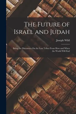 Izrael és Júda jövője: Az elveszett törzsekről szóló értekezésekről, hogyan és mikor lesz vége a világnak - The Future of Israel and Judah: Being the Discourses On the Lost Tribes From How and When the World Will End