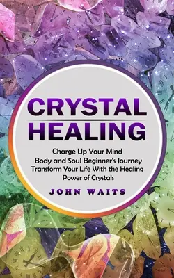 Kristálygyógyítás: Charge Up Your Mind Body and Soul Beginner's Journey (Transform Your Life With the Healing Power of Crystals) - Crystal Healing: Charge Up Your Mind Body and Soul Beginner's Journey (Transform Your Life With the Healing Power of Crystals)