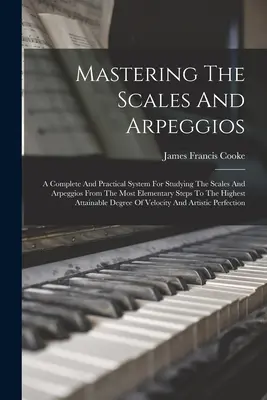 A skálák és arpeggiók elsajátítása: A Complete And Practical System for Studying The Scales and Arpeggios From The Most Elementary Steps To The Highes - Mastering The Scales And Arpeggios: A Complete And Practical System For Studying The Scales And Arpeggios From The Most Elementary Steps To The Highes