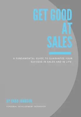 Get Good At Sales: A Fundamental Guide to Guarantee Your Success in Sales and in Life (Alapvető útmutató az értékesítési és életbeli siker garantálásához) - Get Good At Sales: A Fundamental Guide to Guarantee Your Success in Sales and in Life