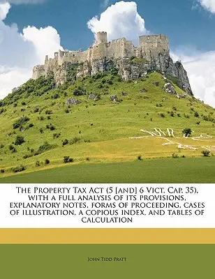 The Property Tax ACT (5 [and] 6 Vict. Cap. 35), with a Full Analysis of Its Provisions, Explanatory Notes, Forms of Proceeding, Cases of Illustration,