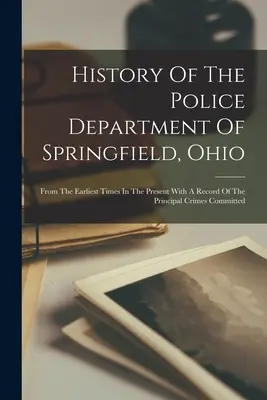 Az Ohio állambeli Springfield rendőrkapitányságának története: A legkorábbi időktől napjainkig, a főbb bűncselekmények feljegyzésével. - History Of The Police Department Of Springfield, Ohio: From The Earliest Times In The Present With A Record Of The Principal Crimes Committed