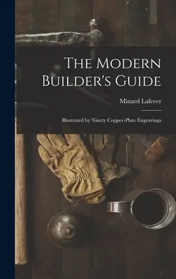 A modern építők kézikönyve: Kilencven rézmetszettel illusztrálva - The Modern Builder's Guide: Illustrated by Ninety Copper-plate Engravings