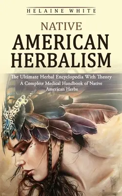 Native American Herbalism: The Ultimate Herbal Encyclopedia With Theory (Az amerikai őslakosok gyógynövényeinek teljes orvosi kézikönyve) - Native American Herbalism: The Ultimate Herbal Encyclopedia With Theory (A Complete Medical Handbook of Native American Herbs)