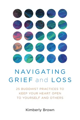 Navigálás a gyász és a veszteség között: 25 buddhista gyakorlat, hogy a szíved nyitott maradjon önmagad és mások felé - Navigating Grief and Loss: 25 Buddhist Practices to Keep Your Heart Open to Yourself and Others