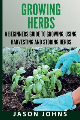 Growing Herbs A Beginners Guide to Growing, Using, Harvesting and Storing Herbs: A teljes útmutató a fűszernövények termesztéséhez, felhasználásához és főzéséhez - Growing Herbs A Beginners Guide to Growing, Using, Harvesting and Storing Herbs: The Complete Guide To Growing, Using and Cooking Herbs