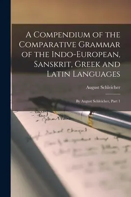 Az indoeurópai, szanszkrit, görög és latin nyelvek összehasonlító nyelvtanának kompendiuma: August Schleicher által, 1. rész - A Compendium of the Comparative Grammar of the Indo-European, Sanskrit, Greek and Latin Languages: By August Schleicher, Part 1