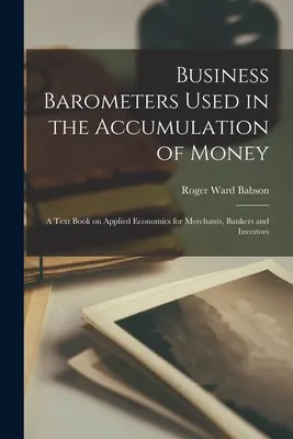 A pénz felhalmozásában használt üzleti barométerek; alkalmazott közgazdasági tankönyv kereskedők, bankárok és befektetők számára - Business Barometers Used in the Accumulation of Money; a Text Book on Applied Economics for Merchants, Bankers and Investors