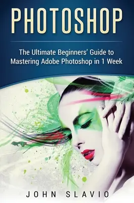 Photoshop: Az Adobe Photoshop 1 hét alatt történő elsajátításának végső, kezdők számára készült útmutatója - Photoshop: The Ultimate Beginners' Guide to Mastering Adobe Photoshop in 1 Week