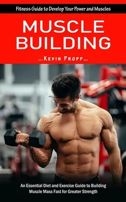 Muscle Building (Izomépítés): Fitness Guide to Develop Your Power and Muscles (Egy alapvető diéta és gyakorlatok útmutatója az izomtömeg gyors felépítéséhez az - Muscle Building: Fitness Guide to Develop Your Power and Muscles (An Essential Diet and Exercise Guide to Building Muscle Mass Fast for