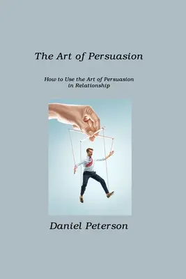 A meggyőzés művészete: Hogyan használjuk a meggyőzés művészetét a kapcsolatokban - The Art of Persuasion: How to Use the Art of Persuasion in Relationship