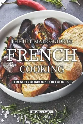 A francia konyha végső útmutatója: Francia szakácskönyv ínyenceknek - The Ultimate Guide to French Cooking: French Cookbook for Foodies