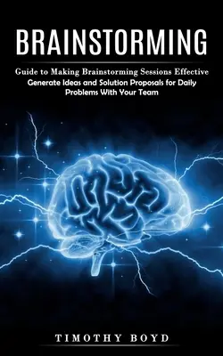 Brainstorming: (Generate Ideas and Solution Proposals for Daily Problems With Your T - Brainstorming: Guide to Making Brainstorming Sessions Effective (Generate Ideas and Solution Proposals for Daily Problems With Your T