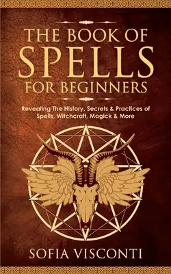 A varázslatok könyve kezdőknek: A varázslatok, boszorkányság, mágia és egyéb varázslatok története, titkai és gyakorlata. - The Book of Spells for Beginners: Revealing The History, Secrets & Practices of Spells, Witchcraft, Magick & More