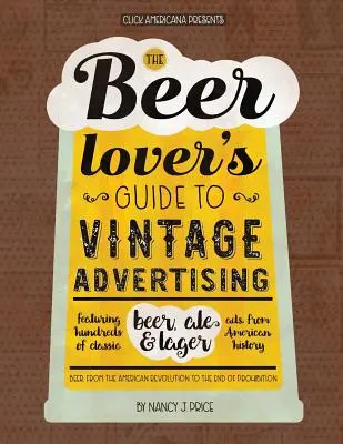 The Beer Lover's Guide to Vintage Advertising: Több száz klasszikus sör-, sör- és lágerreklámmal az amerikai történelemből - The Beer Lover's Guide to Vintage Advertising: Featuring Hundreds of Classic Beer, Ale & Lager Ads from American History