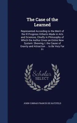 A tanultak esete: Represented According to the Merit of the Ill Progress Hitherty Made in Arts and Sciences, Chiefly in Philosophy of Wh - The Case of the Learned: Represented According to the Merit of the Ill Progress Hitherto Made in Arts and Sciences, Chiefly in Philosophy of Wh