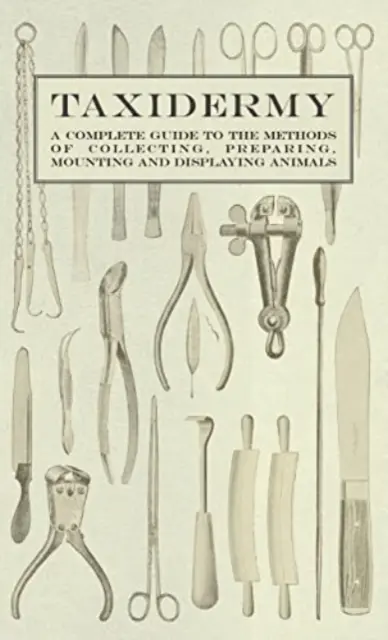 Taxidermia - Teljes útmutató az állatok gyűjtésének, előkészítésének, felrakásának és bemutatásának módszereihez - Taxidermy - A Complete Guide to the Methods of Collecting, Preparing, Mounting and Displaying Animals