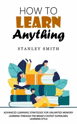 Hogyan tanuljunk meg bármit: Fejlett tanulási stratégiák a korlátlan memóriáért - How to Learn Anything: Advanced Learning Strategies for Unlimited Memory