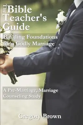 The Bible Teacher's Guide: Building Foundations for a Godly Marriage: Házasság előtti, házassági tanácsadással kapcsolatos tanulmányok - The Bible Teacher's Guide: Building Foundations for a Godly Marriage: A Pre-Marriage, Marriage Counseling Study