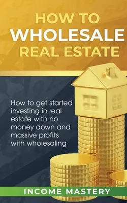 Hogyan kell ingatlan nagykereskedelmet folytatni: Hogyan kezdjünk el ingatlanbefektetést pénz nélkül és masszív profitot termelni a nagykereskedelemmel - How to Wholesale Real Estate: How to Get Started Investing in Real Estate with No Money Down and Massive Profits with Wholesaling